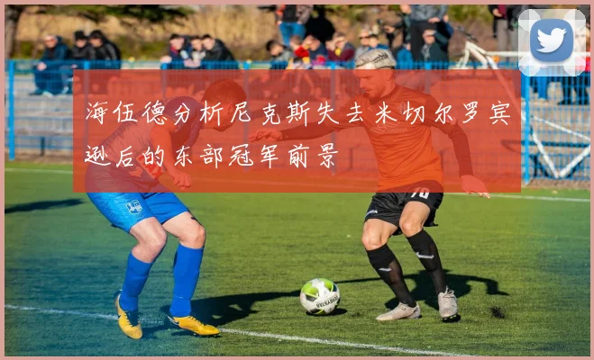 海伍德分析尼克斯失去米切尔罗宾逊后的东部冠军前景