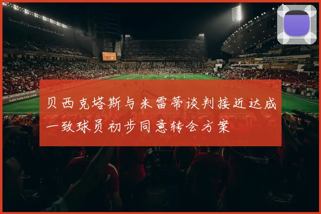 贝西克塔斯与米雷蒂谈判接近达成一致球员初步同意转会方案
